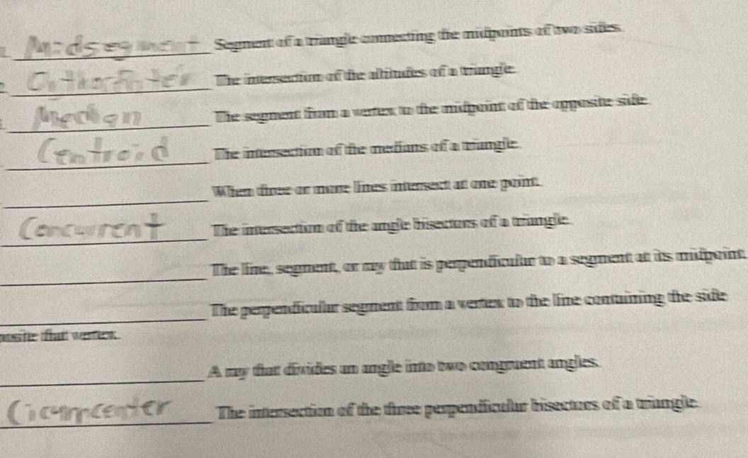 Segment of a trangle commecting the midponts of two sides 
_ 
The inersection of tie altitudes of a tangle 
_ 
Dhe segment from a vertex to the midpaint of the opposite side 
_ 
The intersection of the medians of a triangle. 
_ 
When tiree or more lines intersent at one point. 
_ 
The intersection of the angle bisectors of a trangle 
_ 
The line, segment, or my that is perpendicular to a segment at its midpaint. 
_ 
The perpendicular segment from a vertex to the line containing the side 
nuste tat werfck . 
_ 
A my that divides an angle into two congruent angles. 
_ 
The intersection of the three perpendiculur bisecturs of a triangle.