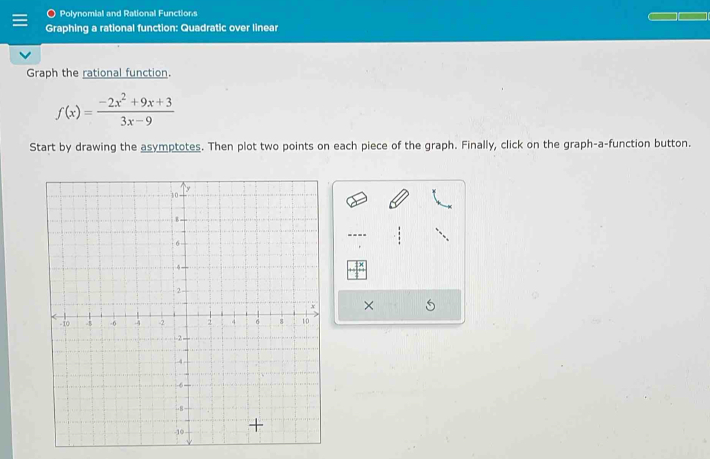 Polynomial and Rational Functions 
Graphing a rational function: Quadratic over linear 
Graph the rational function.
f(x)= (-2x^2+9x+3)/3x-9 
Start by drawing the asymptotes. Then plot two points on each piece of the graph. Finally, click on the graph-a-function button. 
×