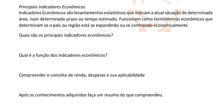 Principais Indicadores Econômicos 
Indicadores Econômicos são levantamentos estatísticos que indicam a atual situação de determinada 
área, num determinado prazo ou tempo estimado. Funcionam como termômetros econômicos que 
determinam se o país ou região está se expandindo ou se contraindo economicamente. 
Quais são os principais indicadores econômicos? 
Qual é a função dos indicadores econômicos? 
Compreender o conceito de renda, despesas e sua aplicabilidade 
Após os conhecimentos adquiridos faça um resumo do que compreendeu.