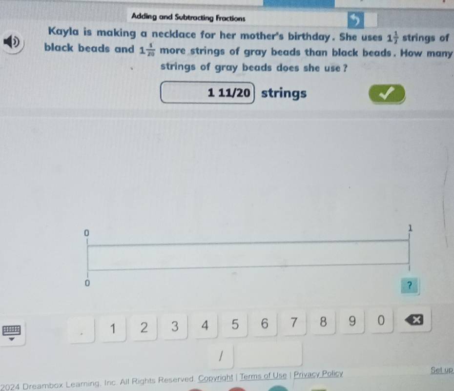 Adding and Subtracting Fractions 
Kayla is making a necklace for her mother's birthday. She uses 1 1/2  strings of 
black beads and 1 1/20  more strings of gray beads than black beads. How many 
strings of gray beads does she use ?
1 11/20 strings
0
1
0
？
1 2 3 4 5 6 7 8 9 0 x 
2024 Dreambox Learning, Inc. All Rights Reserved. Copyright | Terms of Use | Privacy Policy 
Set up