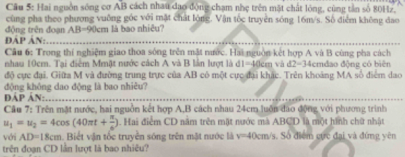 Hai nguồn sông cơ AB cách nhau dạo động chạm nhẹ trên mặt chất lông, cùng tần số 80Hz, 
cùng pha theo phương vuỡng góc với mặt chất lỏng. Vận tốc truyền sóng 16m/s. Số điểm không đao 
động trên đoạn A B=90 cm là bao nhiêu? 
ĐÁP Án: 
Câu 6: Trong thí nghiệm giao thoa sống trên mặt nước. Hai nguồn kết hợp A và B cùng pha cách 
nhau 10cm. Tại điểm Mmặt nước cách A và B lần lượt là d1=40cm và d2=34 cmđao động có biên 
độ cực đại. Giữa M và đường trung trực của AB có một cực đại khác. Trên khoảng MA số điểm dao 
động không dao động là bao nhiêu? 
ĐÁP ản: 
Câu 7: Trên mặt nước, hai nguồn kết hợp A, B cách nhau 24cm luôn đao động với phương trình
u_1=u_2=4cos (40π t+ π /6 ). Hai điểm CD nằm trên mặt nước mà ABCD là một hình chữ nhật 
với AD=18cm Biết vận tốc truyễn sóng trên mặt nước là v=40cm/s. Số điểm cực đại và đứng yên 
trên đoạn CD lần lượt là bao nhiêu?