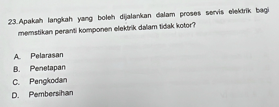 Apakah langkah yang boleh dijalankan dalam proses servis elektrik bagi
memstikan peranti komponen elektrik dalam tidak kotor?
A. Pelarasan
B. Penetapan
C. Pengkodan
D. Pembersihan