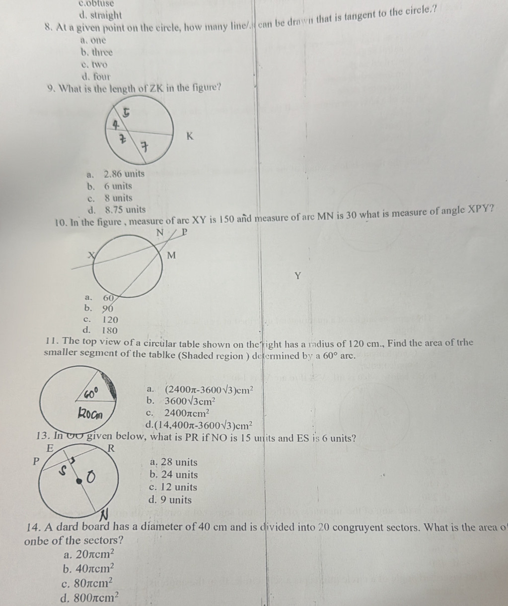 c.obtuse
d. straight
8. At a given point on the circle, how many line/s can be drawn that is tangent to the circle.?
a. one
b. three
c. two
d. four
9. What is the length of ZK in the figure?
K
a. 2.86 units
b. 6 units
c. 8 units
d. 8.75 units
10. In the figure , measure of arc XY is 150 and measure of arc MN is 30 what is measure of angle XPY?
b. 90
c. 120
d. 180
11. The top view of a circular table shown on the"right has a radius of 120 cm., Find the area of trhe
smaller segment of the tablke (Shaded region ) determined by a 60° arc.
a. (2400π -3600sqrt(3))cm^2
b. 3600sqrt(3)cm^2
c. 2400π cm^2
d. (14,400π -3600sqrt(3))cm^2
elow, what is PR if NO is 15 units and ES is 6 units?
Pa. 28 units
b. 24 units
c. 12 units
d. 9 units
14. A dard board has a diameter of 40 cm and is divided into 20 congruyent sectors. What is the area o
onbe of the sectors?
a. 20π cm^2
b. 40π cm^2
c. 80π cm^2
d. 800π cm^2