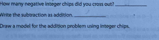 How many negative integer chips did you cross out?_ 
Write the subtraction as addition._ 
Draw a model for the addition problem using integer chips.