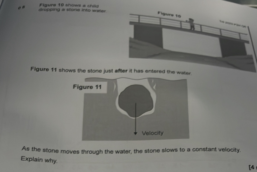 a Figure 10 shows a child 
dropping a storie into water. 
Figure 11 shows the stone just a 
As the stone moves through the water, the stone slows to a constant velocity. 
Explain why. 
[4