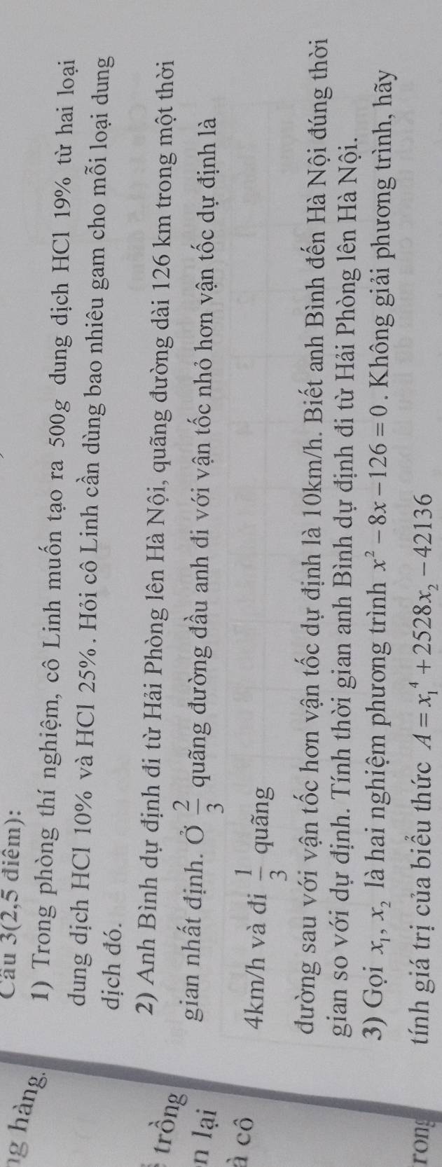 Cầu 3(2,5 điêm): 
ng hàng. 1) Trong phòng thí nghiệm, cô Linh muốn tạo ra 500g dung dịch HCl 19% từ hai loại 
dung dịch HCl 10% và HCl 25%. Hỏi cô Linh cần dùng bao nhiêu gam cho mỗi loại dung 
dịch đó. 
2) Anh Bình dự định đi từ Hải Phòng lên Hà Nội, quãng đường dài 126 km trong một thời 
trồng 
n lại 
gian nhất định. Ở  2/3  quãng đường đầu anh đi với vận tốc nhỏ hơn vận tốc dự định là 
à cô
4km/h và đi  1/3  quãng 
đường sau với vận tốc hơn vận tốc dự định là 10km/h. Biết anh Bình đến Hà Nội đúng thời 
gian so với dự định. Tính thời gian anh Bình dự định đi từ Hải Phòng lên Hà Nội. 
3) Gọi x_1, x_2 là hai nghiệm phương trình x^2-8x-126=0. Không giải phương trình, hãy 
rong tính giá trị của biểu thức A=x_1^(4+2528x_2)-42136