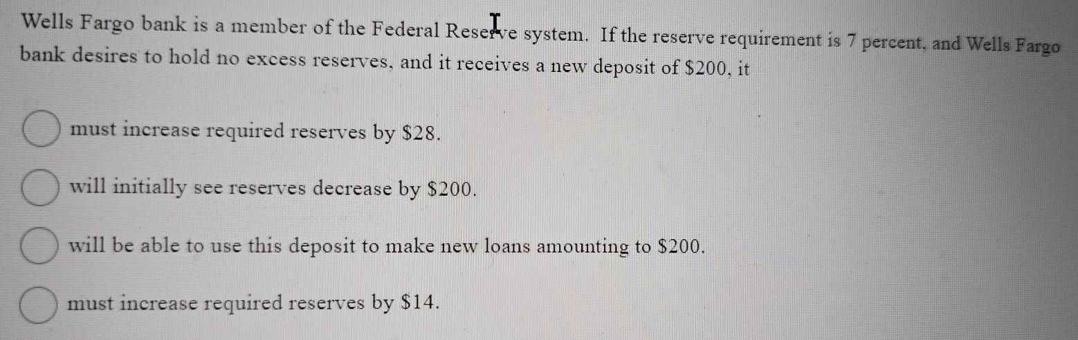 Wells Fargo bank is a member of the Federal Reserve system. If the reserve requirement is 7 percent, and Wells Fargo
bank desires to hold no excess reserves, and it receives a new deposit of $200, it
must increase required reserves by $28.
will initially see reserves decrease by $200.
will be able to use this deposit to make new loans amounting to $200.
must increase required reserves by $14.