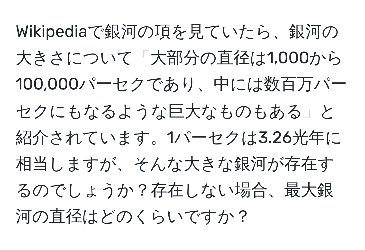 Wikipediaで銀河の項を見ていたら、銀河の大きさについて「大部分の直径は1,000から100,000パーセクであり、中には数百万パーセクにもなるような巨大なものもある」と紹介されています。1パーセクは3.26光年に相当しますが、そんな大きな銀河が存在するのでしょうか？存在しない場合、最大銀河の直径はどのくらいですか？