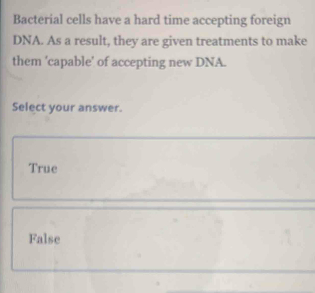 Bacterial cells have a hard time accepting foreign
DNA. As a result, they are given treatments to make
them ‘capable’ of accepting new DNA.
Select your answer.
True
False