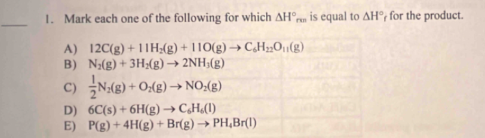 Mark each one of the following for which △ H°_rxn is equal to △ H° for the product.
A) 12C(g)+11H_2(g)+11O(g)to C_6H_22O_11(g)
B) N_2(g)+3H_2(g)to 2NH_3(g)
C)  1/2 N_2(g)+O_2(g)to NO_2(g)
D) 6C(s)+6H(g)to C_6H_6(l)
E) P(g)+4H(g)+Br(g)to PH_4Br(l)