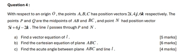 With respect to an origin 0 , the points A, B, C has position vectors 2i, 4j , 6 respectively. The 
points P and Q are the midpoints of AB and BC , and point N had position vector
5i+6j-2k. The line / passes through P and N. 
a) Find a vector equation of 1. [5 marks] 
b) Find the cartesian equation of plane ABC. [6 marks] 
c) Find the acute angle between plane ABC and line 1. [4 marks]