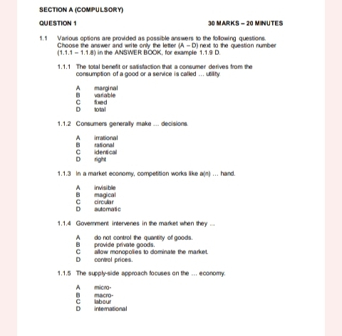 (COMPULSORY)
QUESTION 1 30 MARKS - 20 MINUTES
1.1 Various options are provided as possible answers to the following questions.
Choose the answer and write only the letter (A-D) next to the question numbe
(1.1.1-1.1.8) in the ANSWER BOOK, for example 1.1.9 D.
1.1.1 The total benefit or satisfaction that a consumer derives from the
consumption of a good or a service is called ... utility.
A marginal B variable
D total C fixed
1.1.2 Consumers generally make ... decisions.
A irrational
C identical B rational
D right
1.1.3 in a market economy, competition works like a(n)... hand.
A invisble
B magical
D auto ma ti c C circular
1.1.4 Government intervenes in the market when they ...
A do not control the quantity of goods.
B provide private goods.
C allow monopolies to dominate the market.
D contral prices.
1.1.5 The supply-side approach focuses on the ... economy
A micro-
B macro- C labour
D international