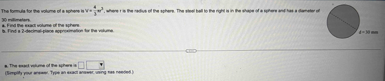 The formula for the volume of a sphere is V= 4/3 π r^3 , where r is the radius of the sphere. The steel ball to the right is in the shape of a sphere and has a diameter of
30 millimeters. 
a, Find the exact volume of the sphere. 
b. Find a 2 -decimal-place approximation for the volume.
d=30mm
a. The exact volume of the sphere is □ □
(Simplify your answer. Type an exact answer, using πas needed.)