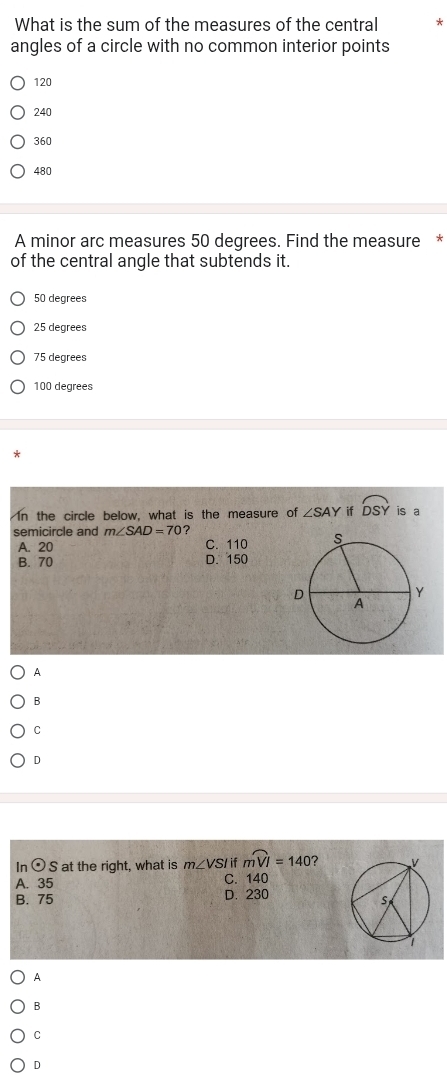 What is the sum of the measures of the central *
angles of a circle with no common interior points
120
240
360
480
A minor arc measures 50 degrees. Find the measure *
of the central angle that subtends it.
50 degrees
25 degrees
75 degrees
100 degrees
In the circle below, what is the measure of ∠ SAY if widehat DSY is a
semicircle and m∠ SAD=70 ?
A. 20 C. 110
B. 70 D. 150
A
B
C
D
In odot S at the right, what is m∠ VSI if moverset frown VI=140 ?
A. 35 C. 140
B. 75 D. 230
A
B
C
D