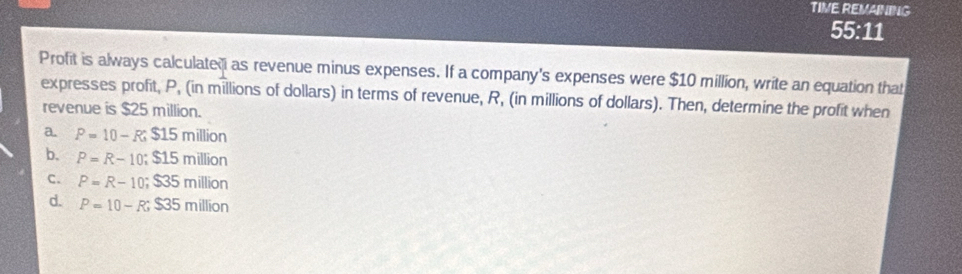 TIVE REMAINING
55:11
Profit is always calculate as revenue minus expenses. If a company's expenses were $10 million, write an equation that
expresses profit, P, (in millions of dollars) in terms of revenue, R, (in millions of dollars). Then, determine the profit when
revenue is $25 million.
a. P=10-R; $15million
b. P=R-10; $15million
c. P=R-10; $35million
d. P=10-R; $35million