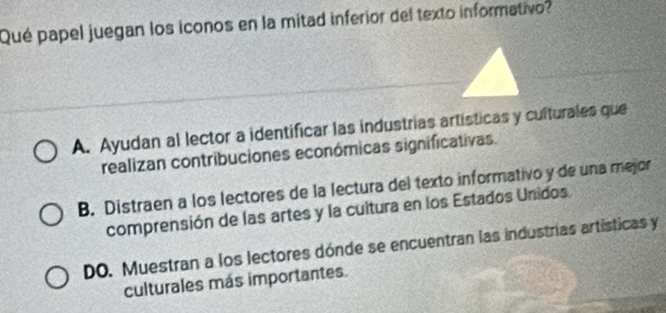 Qué papel juegan los iconos en la mitad inferior del texto informativo?
A. Ayudan al lector a identificar las industrias artísticas y culturales que
realizan contribuciones económicas significativas.
B. Distraen a los lectores de la lectura del texto informativo y de una mejor
comprensión de las artes y la cultura en los Estados Unidos.
DO. Muestran a los lectores dónde se encuentran las industrias artísticas y
culturales más importantes.