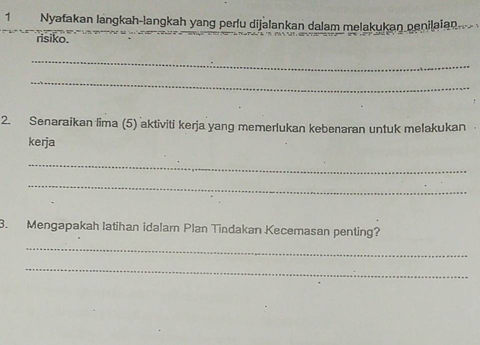 Nyafakan längkah-langkah yang perlu dijalankan dalam melakukan penilaian 
risiko. 
_ 
_ 
2. Senaraikan lima (5) aktiviti kerja yang memerlukan kebenaran untuk melakukan 
kerja 
_ 
_ 
3. Mengapakah latihan idalam Plan Tindakan Kecemasan penting? 
_ 
_