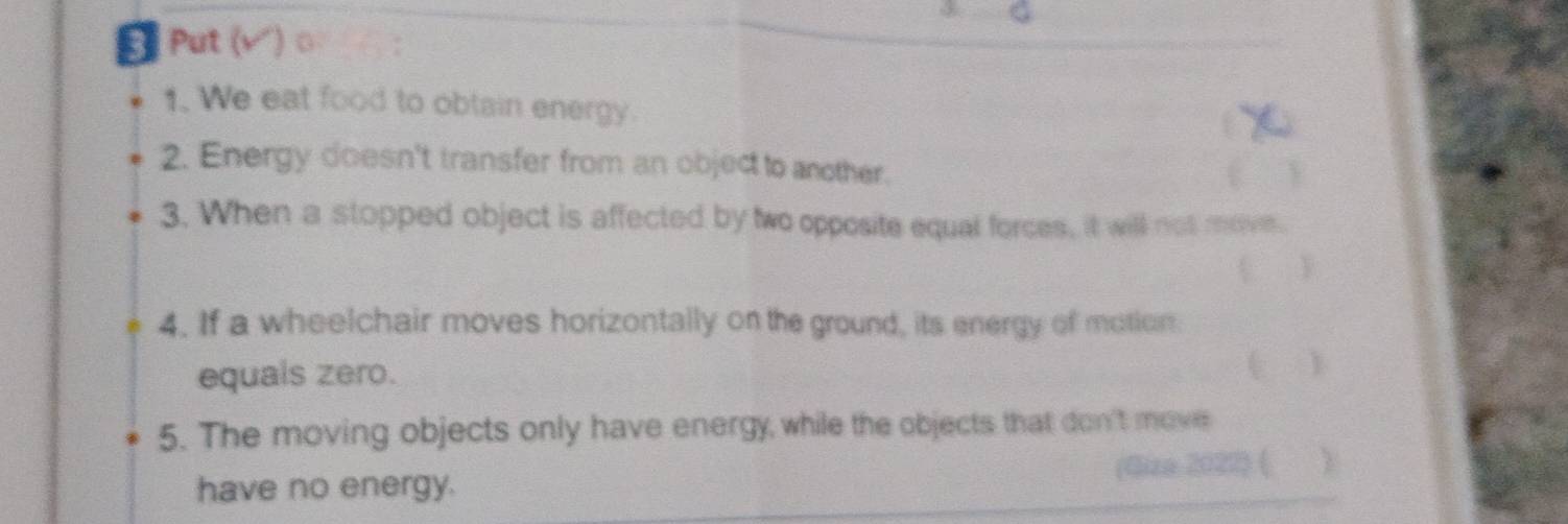 Put ( ) o 
1. We eat food to obtain energy. 
2. Energy doesn't transfer from an object to another. 
3. When a stopped object is affected by two opposite equal forces, it will not move. 
Y 
4. If a wheelchair moves horizontally on the ground, its energy of motion 
equals zero. 
1 
5. The moving objects only have energy, while the objects that don't move 
have no energy. (Gize 2027) ( Y