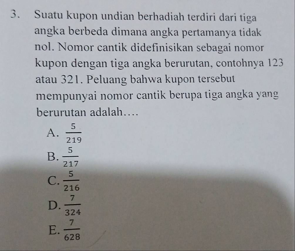 Suatu kupon undian berhadiah terdiri dari tiga
angka berbeda dimana angka pertamanya tidak .
nol. Nomor cantik didefinisikan sebagai nomor
kupon dengan tiga angka berurutan, contohnya 123
atau 321. Peluang bahwa kupon tersebut
mempunyai nomor cantik berupa tiga angka yang 
berurutan adalah…
A.  5/219 
B.  5/217 
C.  5/216 
D.  7/324 
E.  7/628 