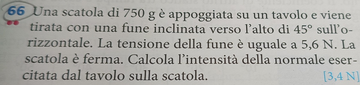 Una scatola di 750 g è appoggiata su un tavolo e viene 
tirata con una fune inclinata verso l’alto di 45° sull'o- 
rizzontale. La tensione della fune è uguale a 5,6 N. La 
scatola è ferma. Calcola l’intensità della normale eser- 
citata dal tavolo sulla scatola. [3,4N]