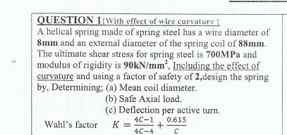 QUESTION 1With effect of wire curvature 
A helical spring made of spring steel has a wire diameter of
8mm and an external diameter of the spring coil of 88mm. 
The ultimate shear stress for spring steel is 700MPa and 
modulus of rigidity is 90kN/mm^2 , Including the effect of 
curvature and using a factor of safety of 2,design the spring 
by, Determining; (a) Mean coil diameter. 
(b) Safe Axial load. 
(c) Deflection per active turn. 
Wahl's factor K= (4C-1)/4C-4 + (0.615)/C 