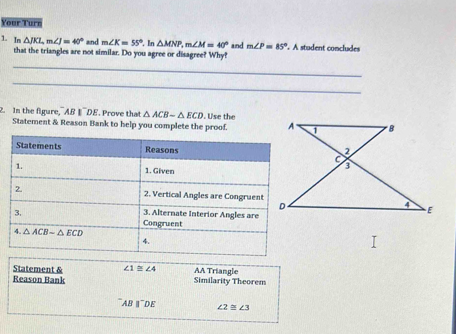 Your Turn
1. In △ JKL,m∠ J=40° and m∠ K=55°. In △ MNP,m∠ M=40° and m∠ P=85°. A student concludes
that the triangles are not similar. Do you agree or disagree? Why?
_
_
2. In the figure, AB||DE. Prove that △ ACBsim △ ECD. Use the
Statement & Reason Bank to help you complete the proof. 
Statement & ∠ 1≌ ∠ 4 AA Triangle
Reason Bank Similarity Theorem
AB ∥¯DE
∠ 2≌ ∠ 3