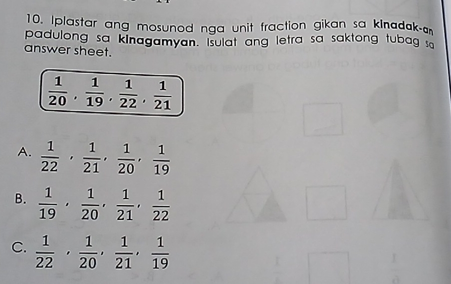 Iplastar ang mosunod nga unit fraction gikan sa kinadak-
padulong sa kinagamyan. Isulat ang letra sa saktong tubag sa
answer sheet.
 1/20 ,  1/19 ,  1/22 ,  1/21 
A.  1/22 ,  1/21 ,  1/20 ,  1/19 
B.  1/19 ,  1/20 ,  1/21 ,  1/22 
C.  1/22 ,  1/20 ,  1/21 ,  1/19 