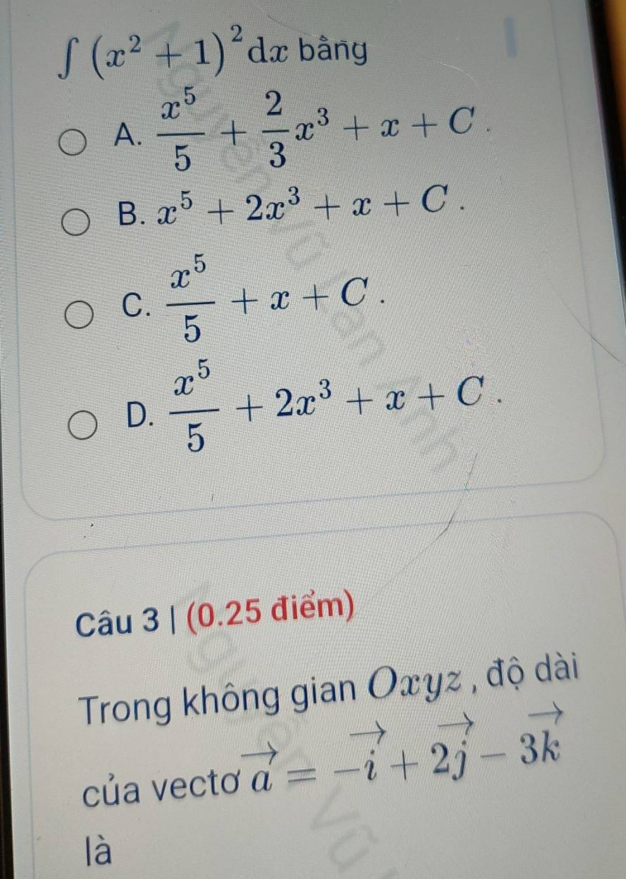 ∈t (x^2+1)^2dx bằng
A.  x^5/5 + 2/3 x^3+x+C
B. x^5+2x^3+x+C.
C.  x^5/5 +x+C.
D.  x^5/5 +2x^3+x+C. 
Câu 3 | (0.25 điểm)
Trong không gian Oxyz , độ dài
của vectơ vector a=-vector i+2vector j-3vector k
là