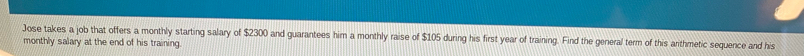 Jose takes a job that offers a monthly starting salary of $2300 and guarantees him a monthly raise of $105 during his first year of training. Find the general term of this arthmetic sequence and his 
monthly salary at the end of his training.