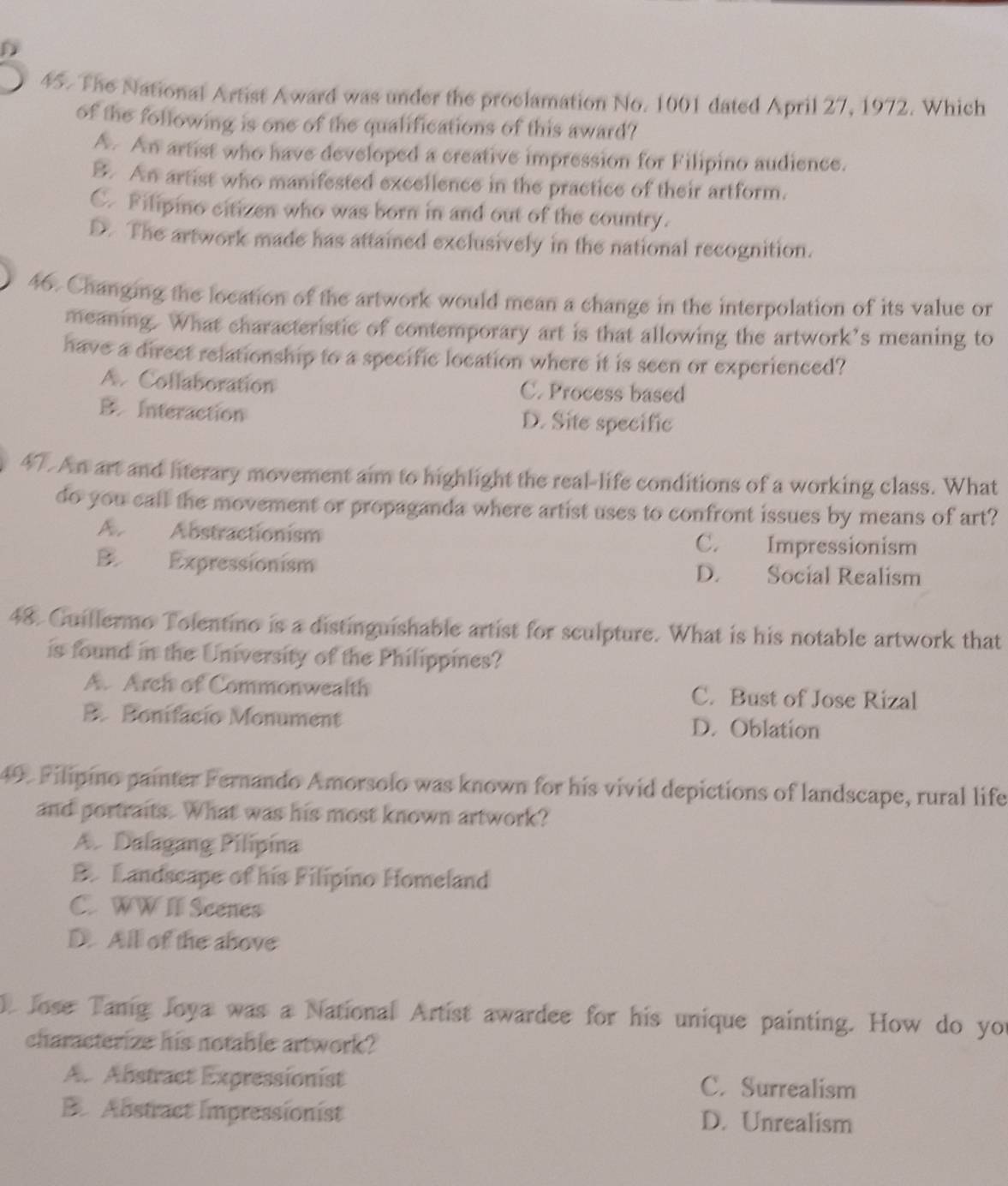 The National Artist Award was under the proclamation No. 1001 dated April 27, 1972. Which
of the following is one of the qualifications of this award?
A. An artist who have developed a creative impression for Filipino audience.
B. An artist who manifested excellence in the practice of their artform.
C. Filipino citizen who was born in and out of the country.
D. The artwork made has attained exclusively in the national recognition.
46. Changing the location of the artwork would mean a change in the interpolation of its value or
meaning. What characteristic of contemporary art is that allowing the artwork’s meaning to
have a direct relationship to a specific location where it is seen or experienced?
A. Collaboration C. Process based
B. Interaction D. Site specific
4T. An art and literary movement aim to highlight the real-life conditions of a working class. What
do you call the movement or propaganda where artist uses to confront issues by means of art?
A. Abstractionism C. Impressionism
B. Expressionism D. Social Realism
48. Guillermo Tolentino is a distinguishable artist for sculpture. What is his notable artwork that
is found in the University of the Philippines?
A. Arch of Commonwealth C. Bust of Jose Rizal
B. Bonifacio Monument D. Oblation
49. Filipino painter Fernando Amorsolo was known for his vivid depictions of landscape, rural life
and portraits. What was his most known artwork?
A. Dalagang Pilipina
B. Landscape of his Filipino Homeland
C. WWII Seenes
D. All of the above
Jose Tanig Joya was a National Artist awardee for his unique painting. How do you
characterize his notable artwork?
A. Abstract Expressionist C. Surrealism
B Abstract Impressionist D. Unrealism