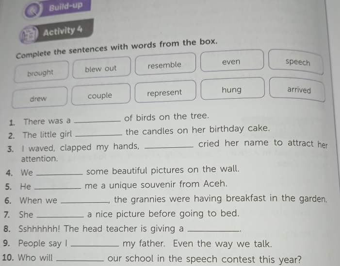 Build-up
Activity 4
Complete the sentences with words from the box.
brought blew out resemble even speech
drew couple represent hung arrived
1. There was a _of birds on the tree.
2. The little girl _the candles on her birthday cake.
3. I waved, clapped my hands,_
cried her name to attract her 
attention.
4. We _some beautiful pictures on the wall.
5. He _me a unique souvenir from Aceh.
6. When we _, the grannies were having breakfast in the garden.
7. She _a nice picture before going to bed.
8. Sshhhhhh! The head teacher is giving a_
-.
9. People say I _my father. Even the way we talk.
10. Who will _our school in the speech contest this year?