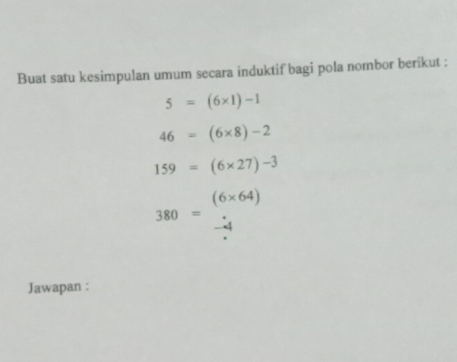 Buat satu kesimpulan umum secara induktif bagi pola nombor berikut :
5=(6* 1)-1
46=(6* 8)-2
159=(6* 27)-3
(6* 64)
_
380=
a 
Jawapan :