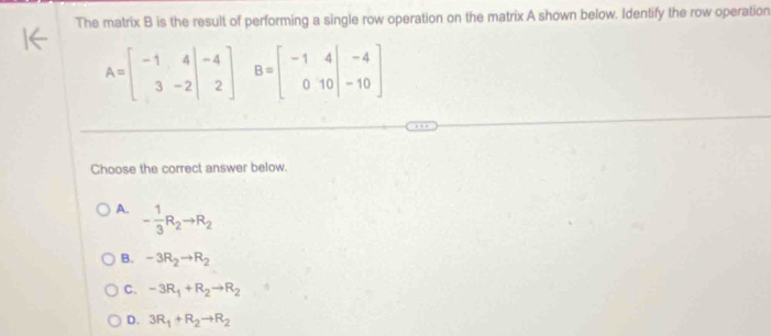 The matrix B is the result of performing a single row operation on the matrix A shown below. Identify the row operation
A=beginbmatrix -1&4 3&-2&-2 B=beginbmatrix -1&4&|&-4 0&10&|&-10endbmatrix
□ 
Choose the correct answer below.
A. - 1/3 R_2to R_2
B. -3R_2to R_2
C. -3R_1+R_2to R_2
D. 3R_1+R_2to R_2