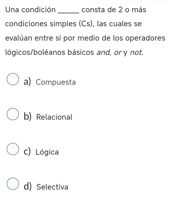 Una condición _consta de 2 o más
condiciones simples (Cs), las cuales se
evalúan entre sí por medio de los operadores
lógicos/boléanos básicos and, or y not.
a) Compuesta
b) Relacional
c) Lógica
d) Selectiva