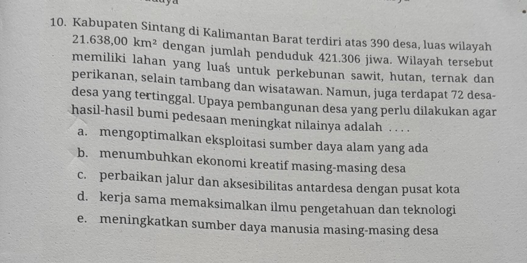 Kabupaten Sintang di Kalimantan Barat terdiri atas 390 desa, luas wilayah
21.638,00km^2 dengan jumlah penduduk 421.306 jiwa. Wilayah tersebut
memiliki lahan yang luaś untuk perkebunan sawit, hutan, ternak dan
perikanan, selain tambang dan wisatawan. Namun, juga terdapat 72 desa-
desa yang tertinggal. Upaya pembangunan desa yang perlu dilakukan agar
hasil-hasil bumi pedesaan meningkat nilainya adalah . . . .
a. mengoptimalkan eksploitasi sumber daya alam yang ada
b. menumbuhkan ekonomi kreatif masing-masing desa
c. perbaikan jalur dan aksesibilitas antardesa dengan pusat kota
d. kerja sama memaksimalkan ilmu pengetahuan dan teknologi
e. meningkatkan sumber daya manusia masing-masing desa