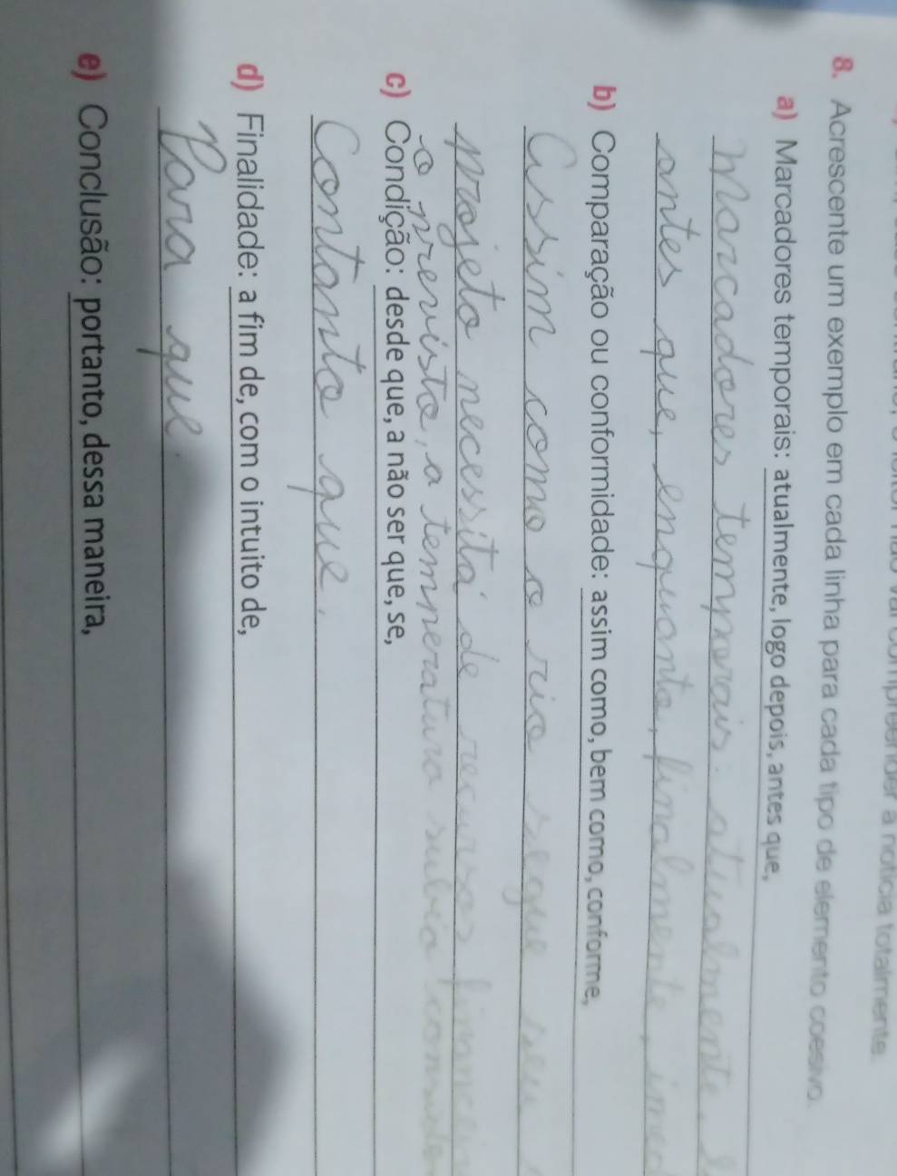 compreender a notícia totalmente 
8. Acrescente um exemplo em cada linha para cada tipo de elemento coesivo. 
_ 
a) Marcadores temporais: atualmente, logo depois, antes que, 
_ 
_ 
_ 
b) Comparação ou conformidade: assim como, bem como, conforme, 
_ 
_ 
_ 
c) Condição: desde que, a não ser que, se, 
_ 
d) Finalidade: a fim de, com o intuito de, 
_ 
_ 
e) Conclusão: portanto, dessa maneira, 
_ 
_