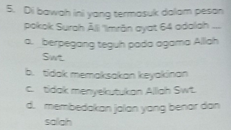 Di bawah ini yang termasuk dalam peson
pokok Surah Ālli 'Imrān ayat 64 adalah ....
a. berpegang teguh pada agama Alllah
Swt
b. tidak memaksakan keyakinan
c. tidak menyekutukan Alllah Swt.
d. membedakan jalan yang benar dan
sollah