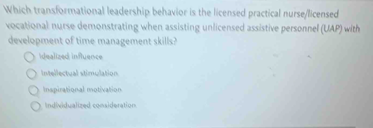 Which transformational leadership behavior is the licensed practical nurse/licensed
vocational nurse demonstrating when assisting unlicensed assistive personnel (UAP) with
development of time management skills?
idealized influence
Intellectual stimulation
Inspirational motivation
Individualized consideration