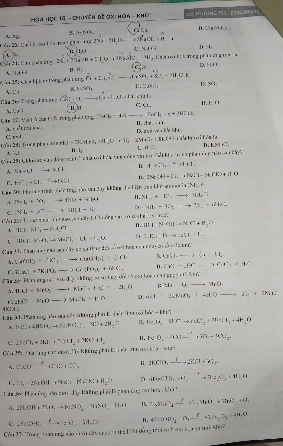 HÓA HỌC 10 - CHUYÊN Đề OXI HÓA - KHử CO THưƠNG TY1 - 0985366275
D. Cu(NO_3)_2.
B. Ag
A. Ag. NO₁ Cu.
Câu 23: Chất bị oxi hóa trong phản ứng 2Na+2H_2O 2NaOH+H_2la
A. Na. B. H₂O. C. NaOH.
D. H_2.
Câu 24: Cho phản ứng: 2Al+2NaOH+2H_2Oto 2NaAlO_2+3H_2 5. Chất oxi hoá trong phản ứng trên là
B. H₂. C.Al. D. H_2O.
A. NaOH.
+1
Câu 25: Chất bị khử trong phản ứng Cu+2HSO_4to CuSO_4+SO_2+2H_2Ola
B. H_2SO_4.
C. CuSO_4.
D. SO_2.
A. Cu.
Câu 26: Trong phan ứng CuO+H. xrightarrow I'Cu+H_2O chất khử là
A. CuO. B. H C. Cu.
D. H_2O.
Câu 27: Vai trò của H₂S trong phản ứng 2FeCl_3+H_2S 2FeCl_2+S+2HClla
A. chất oxi hóa. B. chất khử.
D. axit và chất khử.
C. axit.
Câu 28: Trong phản ứng 6KI+2KMnO_4+4H_2Oto 3I_2+2MnO_2+8KOH l. chất bị oxi hóa là
C. H_2O.
A. KI.
B. I_2. D. KMn O_4
Câu 29: Chlorine vừa đóng vai trò chất oxi hóa, vừa đóng vai trò chất khử trong phản ứng nào sau đây?
A. Na+Cl_2to NaCl.
B. H_2+Cl_2to HCl.
D. 2NaOH+Cl_2to NaCl+NaClO+H_2O.
C. FeCl_2+Cl_2to FeCl_3.
Câu 30: Phương trình phản ứng nào sau đây không thể hiện tính khử a mmonia(NH_3)?
B.
A. 4NH_3+5O_2to 4NO+6H_2O. NH_3+HClto NH_4Cl.
C. 2NH_3+3Cl_2to 6HCl+N_2. D. 4NH_3+3O_2to 2N_2+6H_2O.
Câu 31: Trong phản ứng nào sau đây HCI đóng vai tro là chất oxi hoá?
B. HCl+NaOHto NaCl+H_2O.
A. HCl+NH_3to NH_4Cl.
C. 4HCl+MnO_2to MnCl_2+Cl_2+H_2O. D. 2HCl+Feto FeCl_2+H_2.
Câu 32: Phản ứng nào sau đây có sự thay đổi số oxi hóa của nguyên tố calcium?
A. Ca(OH)_2+CuCl_2to Cu(OH)_2downarrow +CaCl_2. B. CaCl_2to Ca+Cl_2.
C. 3CaCl_2+2K_3PO_4to Ca_3(PO_4)_2+6KCl.
D. CaO+2HClto CaCl_2+H_2O.
Câu 33: Phản ứng nào sau đây không có sự thay đổi số oxi hóa của nguyên tố Mn?
A. 4HCl+MnO_2to MnCl_2+Cl_2uparrow +2H_2O. B. Mn+O_2to MnO_2.
C. 2HCl+MnOto MnCl_2+H_2O. D. 6KI+2KMnO_4+4H_2Oto 3I_2+2MnO_2
8KOH.
Câu 34: Phản ứng nào sau đây không phải là phản ứng oxi hóa - khử?
A. FeO+4HNO_3to Fe(NO_3)_3+NO+2H_2O. B. Fe_3O_4+8HClto FeCl_2+2FeCl_3+4H_2O.
C. 2FeCl_3+2KIto 2FeCl_2+2KCl+I_2.
D. Fe_3O_4+4COxrightarrow 1^03Fe+4CO_2.
Câu 35: Phản ứng nào dưới đây không phải là phản ứng oxi hoá - khử?
A. CaCO_3xrightarrow I^nCaO+CO_2. B. 2KClO_3xrightarrow t^02KCl+3O_2.
C. Cl_2+2NaOHto NaCl+NaClO+H_2O. D. 4Fe(OH)_2+O_2to 2Fe_circ 2Fe_2O_3+4H_2O.
Câu 36: Phản ứng nào dưới đây không phải là phản ứng oxi hoá - khử?
A. 2NaOH+2NO_2to NaNO_2+NaNO_3+H_2O. B. 2KMnO_4xrightarrow I^0K_2MnO_4+MnO_2+O_2
C. 2Fe(OH)_3xrightarrow I^0Fe_2O_3+3H_2O.
D. 4Fe(OH)_2+O_2xrightarrow t^02Fe_2O_3+4H_2O.
Câu 37: Trong phản ứng nào dưới đây cacbon thể hiện đồng thời tính oxi hoá và tính khứ?