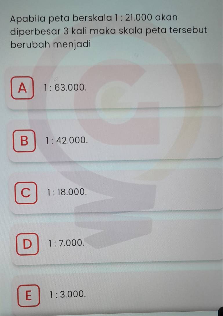 Apabila peta berskala 1:21.000 akan
diperbesar 3 kali maka skala peta tersebut
berubah menjadi
A 1:63.000.
B 1:42.000.
C 1:18.000.
D 1:7.000.
E 1:3.000.