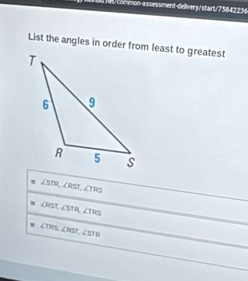 Tsu et/common-assessment-delivery/start/75842236 
List the angles in order from least to greatest
∠ STR, ∠ RST, ∠ TRS
∠ RST, ∠ STR, ∠ TRS
∠ TRS, ∠ RST, ∠ STR