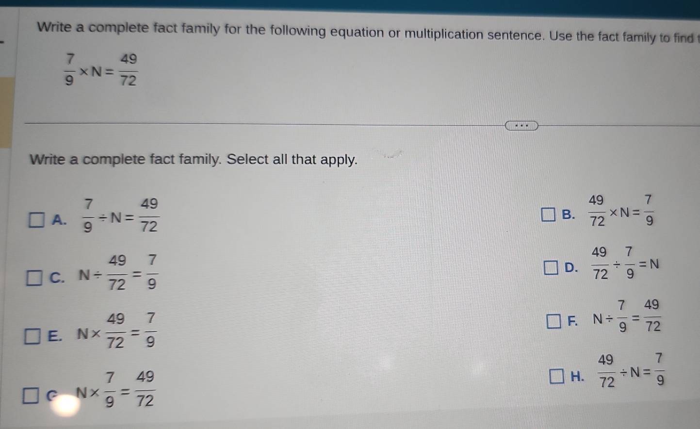 Write a complete fact family for the following equation or multiplication sentence. Use the fact family to find t
 7/9 * N= 49/72 
Write a complete fact family. Select all that apply.
A.  7/9 / N= 49/72 
B.  49/72 * N= 7/9 
C. N/  49/72 = 7/9 
D.  49/72 /  7/9 =N
E. N*  49/72 = 7/9 
F. N/  7/9 = 49/72 
C N*  7/9 = 49/72 
H.  49/72 / N= 7/9 