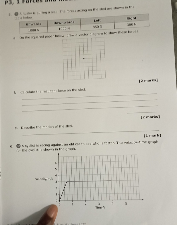 P3, 1 Forces 
is pulling a sled. The forces acting on the sled are shown in the 
a. On the squared paper baw a vec 
[2 marks] 
_ 
b. Calculate the resultant force on the sled. 
_ 
_ 
_ 
[2 marks] 
_ 
c. Describe the motion of the sled. 
[1 mark] 
6. R A cyclist is racing against an old car to see who is faster. The velocity-time graph 
for the cyclist is shown in the graph. 
Velocity/ 
Unlversity Press 20 2