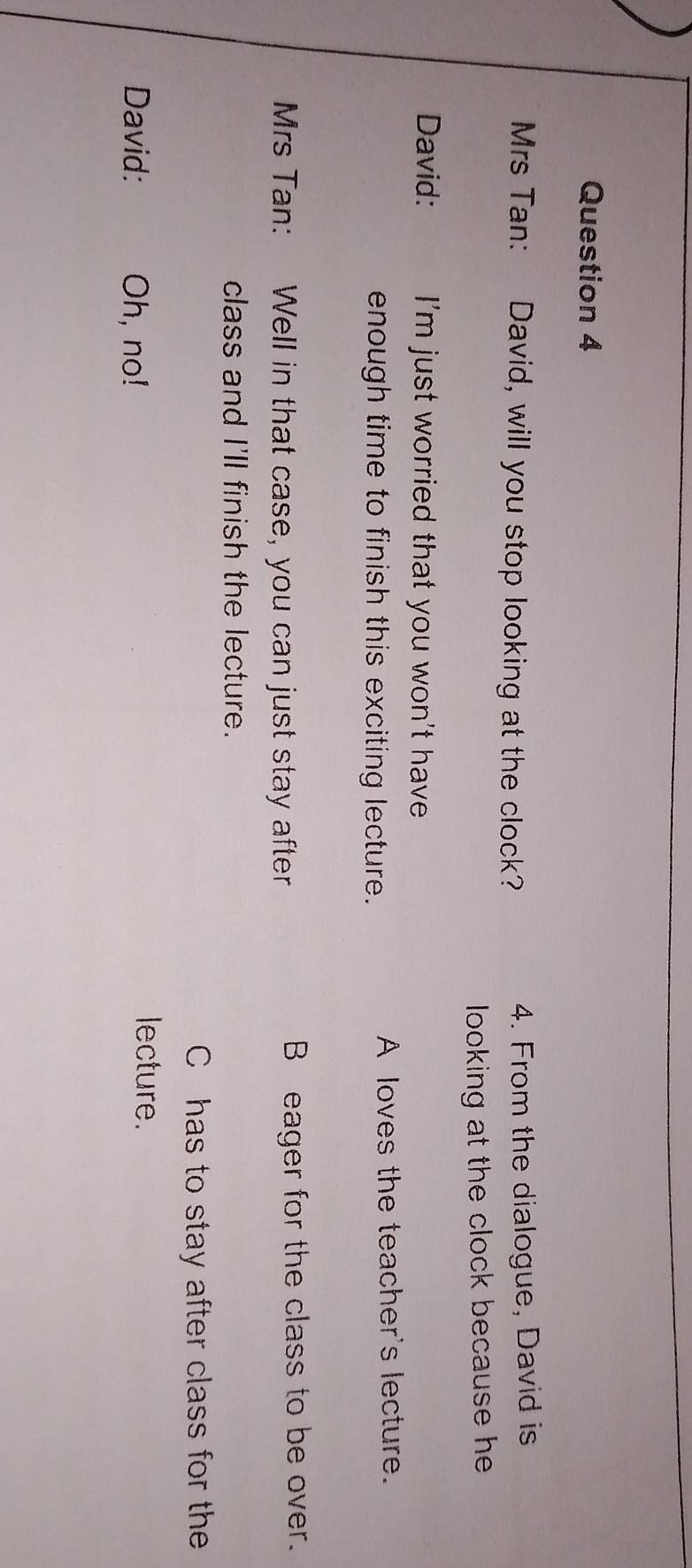 Mrs Tan: David, will you stop looking at the clock? 4. From the dialogue, David is
looking at the clock because he .
David: I'm just worried that you won't have 
enough time to finish this exciting lecture. A loves the teacher's lecture.
Mrs Tan: Well in that case, you can just stay after B eager for the class to be over.
class and I'll finish the lecture.
Chas to stay after class for the
David: Oh, no!
lecture.