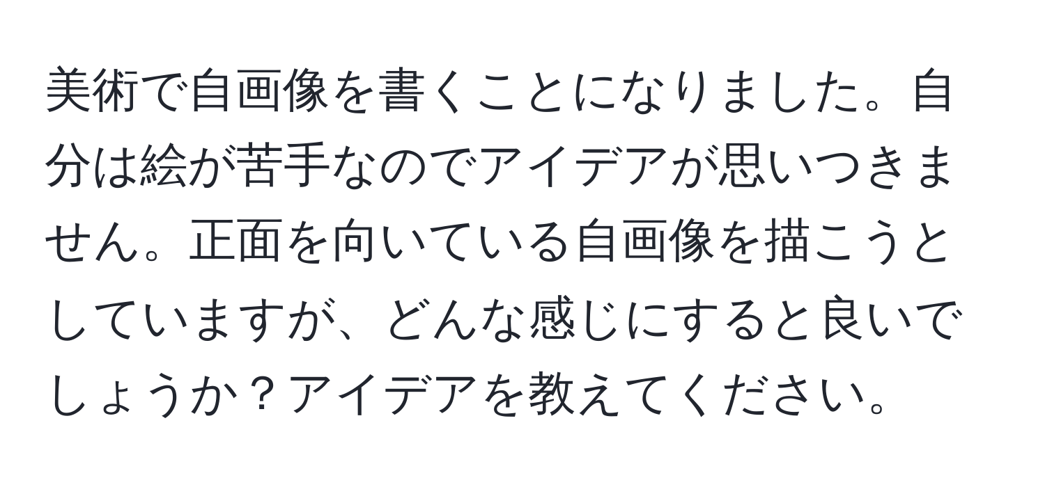 美術で自画像を書くことになりました。自分は絵が苦手なのでアイデアが思いつきません。正面を向いている自画像を描こうとしていますが、どんな感じにすると良いでしょうか？アイデアを教えてください。