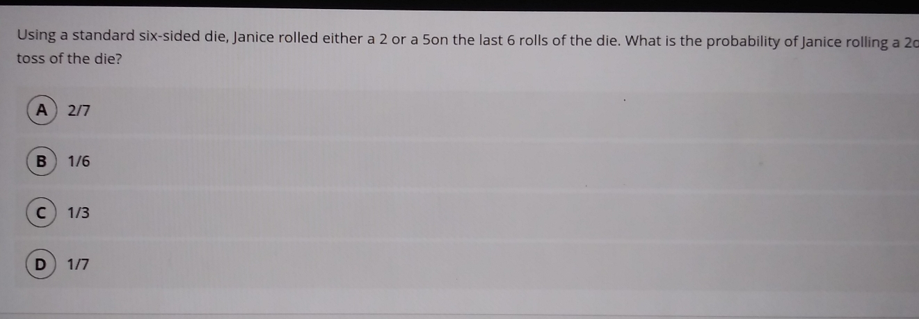 Using a standard six-sided die, Janice rolled either a 2 or a 5on the last 6 rolls of the die. What is the probability of Janice rolling a 20
toss of the die?
A 2/7
B 1/6
C 1/3
D 1/7