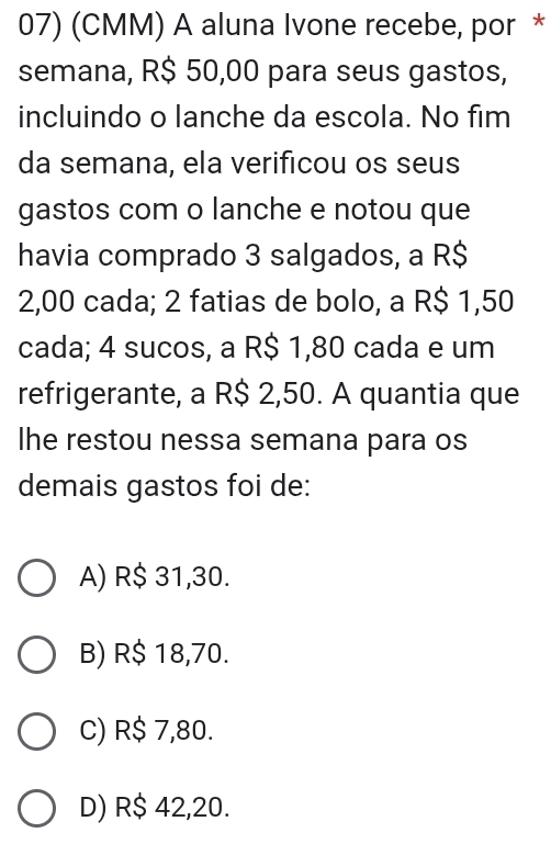 (CMM) A aluna Ivone recebe, por *
semana, R$ 50,00 para seus gastos,
incluindo o lanche da escola. No fim
da semana, ela verificou os seus
gastos com o lanche e notou que
havia comprado 3 salgados, a R$
2,00 cada; 2 fatias de bolo, a R$ 1,50
cada; 4 sucos, a R$ 1,80 cada e um
refrigerante, a R$ 2,50. A quantia que
Ihe restou nessa semana para os
demais gastos foi de:
A) R$ 31,30.
B) R$ 18,70.
C) R$ 7,80.
D) R$ 42,20.