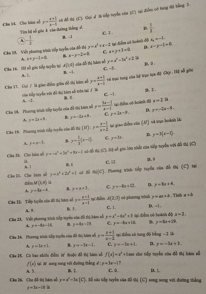 Cho hàm số y= (x+1)/x-1  có đồ thị (C). Gọi d là tiếp tuyến của (C) tại điểm có tung độ bằng 3.
Tìm hệ số góc k của đường thẳng đ.
D.  1/2 ·
A. - 1/2 . B. −2 C. 2 .
D. x-y-1=0.
Câu 15. Viết phương trình tiếp tuyến của đồ thị y=x^2+x-2 x+y+3=0. tại điểm có hoành độ x_0=-1.
A. x+y-1=0. B. x-y-2=0. C.
Câu 16. Hệ số góc tiếp tuyển tại A(1;0) của đồ thị hàm số y=x^3-3x^2+21 1
A. 1. B. --1. C. -3 . D. 0 .
Câu 17. Gọi / là giao điểm giữa đồ thị hàm số y= (x+1)/x-1  và trục tung của hệ trục tọa độ Oxy. Hệ số góc
của tiếp tuyến với đồ thị hàm số trên tại / là
D. 2 .
A. −2 . B. () . C. --1.
Câu 18. Phương trình tiếp tuyến của đồ thị hàm số y= (3x-1)/x-1  tại điểm có hoành độ x=2 là
A. y=2x+9. B. y=-2x+9. C. y=2x-9. D. y=-2x-9.
Câu 19. Phương trình tiếp tuyến của đồ thị (H):y= (x-1)/x+2  tại giao điểm của (H) và trục hoành là;
A. y=x-3. B. y= 1/3 (x-1). C. y=3x. D. y=3(x-1).
Câu 20. Cho hàm số y=-x^3+3x^2+9x-1 có đồ thị (C).Hxi g số óc lớn nhất của tiếp tuyến với đồ thị (C)
là.
A. 1 B. 6 C. 12 D. 9
Câu 21. Cho hàm số y=x^4+2x^2+1 có dò thi(C) 1. Phương trình tiếp tuyến của đồ thị (C) tại
điểm M(1;4) là
A. y=8x-4. B. y=x+3. C. y=-8x+12. D. y=8x+4.
Câu 22. Tiếp tuyến của đồ thị hàm số y= (x+1)/x-1  tại điểm A(2;3) có phương trình y=ax+b. Tính a+b
A.9. B. 5 . C. 1. D. -1 .
Câu 23. Viết phương trình tiếp tuyến của đồ thị hàm số y=x^4-6x^2+5 tại điểm có hoành độ x=2.
A. y=-8x-16. B. y=8x-19. C. y=-8x+16. D. y=8x+19.
Câu 24. Phương trình tiếp tuyến của đồ thị hàm số y= (x+1)/x-2  tại điểm có tung độ bằng −2 là
A. y=3x+1. B. y=-3x-1. C. y=-3x+1. D. y=-3x+3.
Câu 25. Có bao nhiêu điểm Mô thuộc đồ thị hàm số f(x)=x^3+1s sao cho tiếp tuyến của đồ thị hàm số
f(x) tại Mô song song với đường thẳng d:y=3x-1 ?
A. 3 . B. 2 . C. 0. D. 1.
Câu 26. Cho đồ thị hàm số y=x^3-3x (C). Số các tiếp tuyến của đồ thị (C) song song với đường thẳng
y=3x-10 là