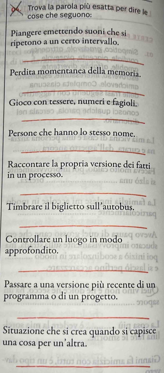 Trova la parola più esatta per dire le 
cose che seguono: 
Piangere emettendo suoni che si 
ripetono a un certo intervallo. 
_ 
Perdita momentanea della memoria. 
_ 
Gioco con tessere, numeri e fagioli. 
_ 
Persone che hanno lo stesso nome. 
_ 
Raccontare la propria versione dei fatti 
_ 
in un processo. 
_ 
Timbrare il biglietto sull’autobus. 
_ 
Controllare un luogo in modo 
approfondito. 
_ 
Passare a una versione più recente di un 
programma o di un progetto. 
_ 
Situazione che si crea quando si capisce 
una cosa per un’altra. 
_