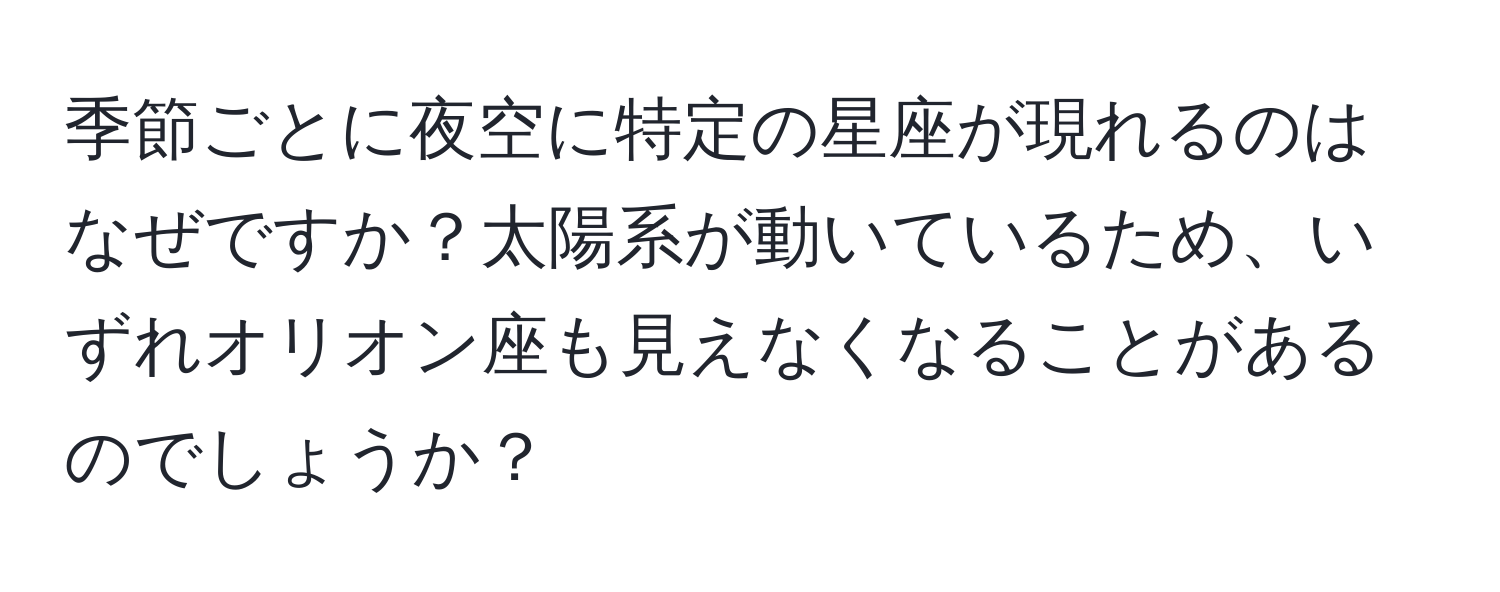 季節ごとに夜空に特定の星座が現れるのはなぜですか？太陽系が動いているため、いずれオリオン座も見えなくなることがあるのでしょうか？